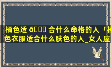橘色适 🐘 合什么命格的人「橘色衣服适合什么肤色的人_女人屋」